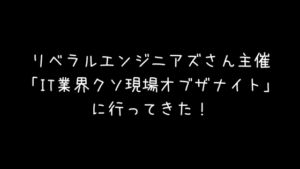 リベラルエンジニアズさん主催「IT業界クソ現場オブザナイト」に行ってきた！