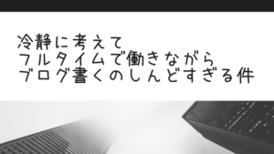 冷静に考えてフルタイムで働きながらブログ書くのしんどすぎる件